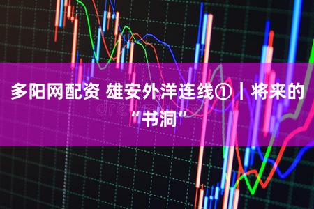 多阳网配资 雄安外洋连线①｜将来的“书洞”