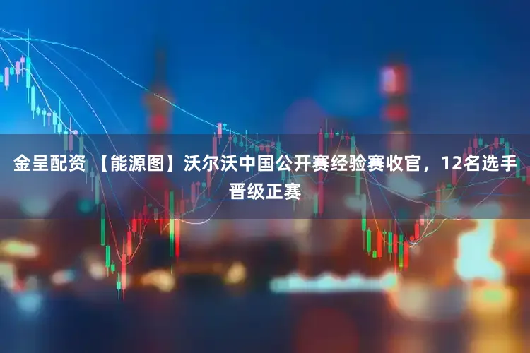 金呈配资 【能源图】沃尔沃中国公开赛经验赛收官，12名选手晋级正赛