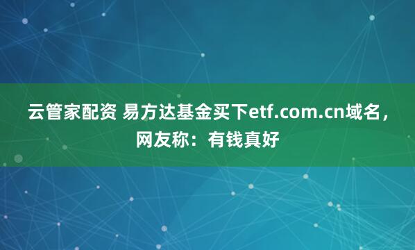 云管家配资 易方达基金买下etf.com.cn域名，网友称：有钱真好