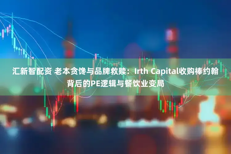 汇新智配资 老本贪馋与品牌救赎：Irth Capital收购棒约翰背后的PE逻辑与餐饮业变局