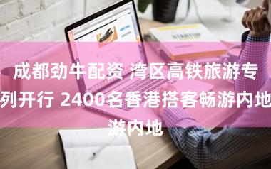 成都劲牛配资 湾区高铁旅游专列开行 2400名香港搭客畅游内地