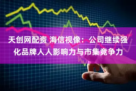 天创网配资 海信视像：公司继续强化品牌人人影响力与市集竞争力