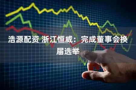 浩源配资 浙江恒威:完成董事会换届选举
