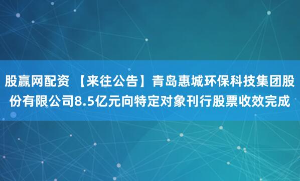 股赢网配资 【来往公告】青岛惠城环保科技集团股份有限公司8.5亿元向特定对象刊行股票收效完成