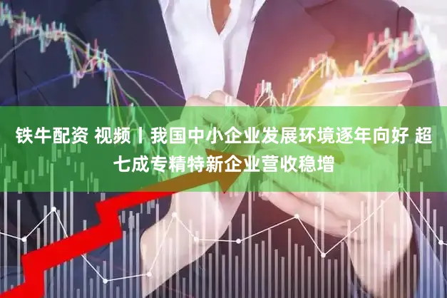 铁牛配资 视频丨我国中小企业发展环境逐年向好 超七成专精特新企业营收稳增