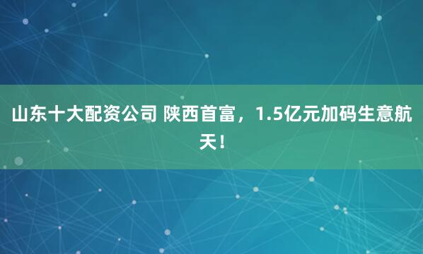 山东十大配资公司 陕西首富，1.5亿元加码生意航天！