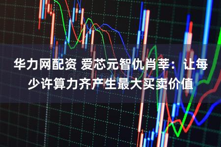 华力网配资 爱芯元智仇肖莘：让每少许算力齐产生最大买卖价值