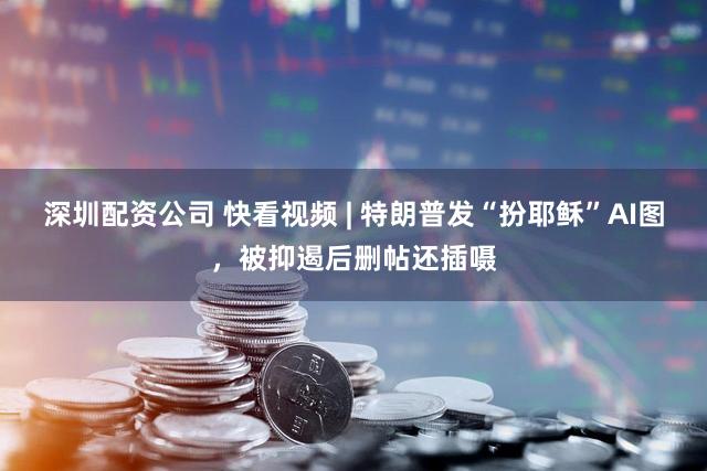 深圳配资公司 快看视频 | 特朗普发“扮耶稣”AI图，被抑遏后删帖还插嗫