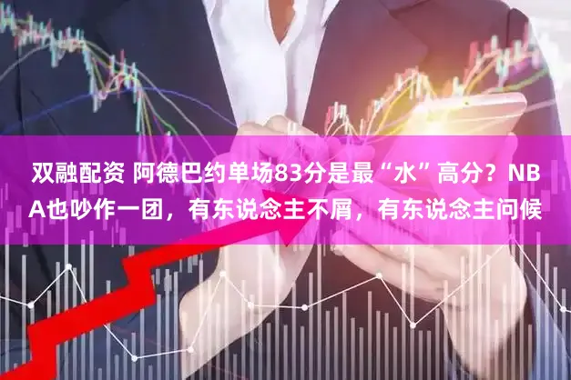 双融配资 阿德巴约单场83分是最“水”高分？NBA也吵作一团，有东说念主不屑，有东说念主问候
