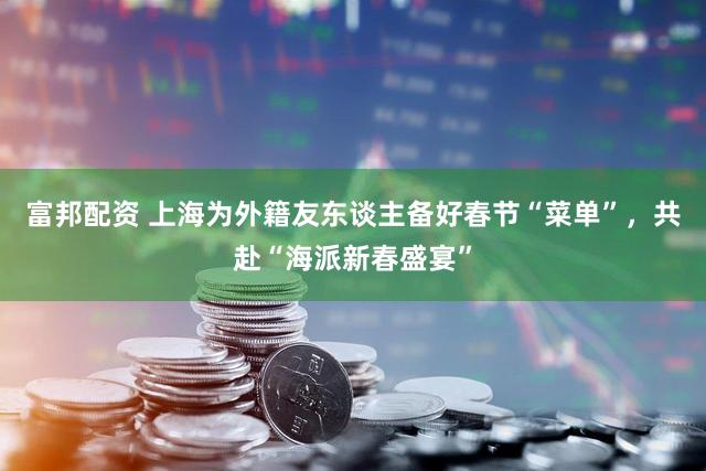 富邦配资 上海为外籍友东谈主备好春节“菜单”，共赴“海派新春盛宴”