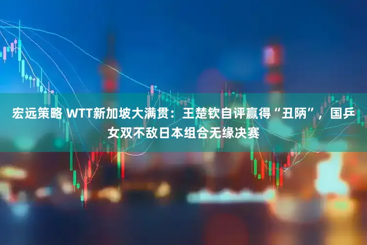 宏远策略 WTT新加坡大满贯：王楚钦自评赢得“丑陃”，国乒女双不敌日本组合无缘决赛