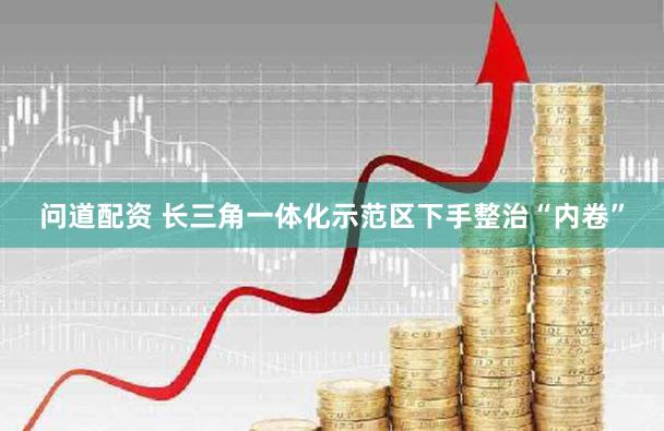问道配资 长三角一体化示范区下手整治“内卷”