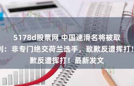 5178d股票网 中国速滑名将被取消冬奥获利:非专门绝交荷兰选手,致歉反遭挥打!最新发文