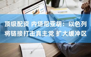 顶级配资 内塔尼亚胡：以色列将链接打击真主党 扩大缓冲区