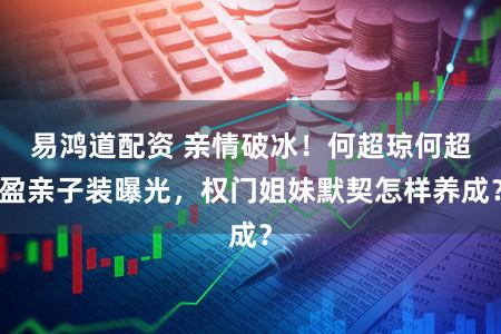 易鸿道配资 亲情破冰！何超琼何超盈亲子装曝光，权门姐妹默契怎样养成？