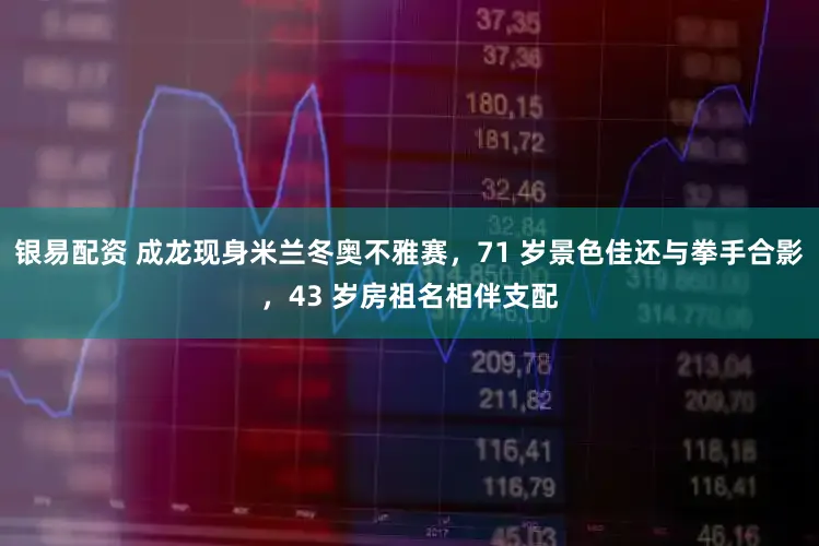 银易配资 成龙现身米兰冬奥不雅赛，71 岁景色佳还与拳手合影，43 岁房祖名相伴支配