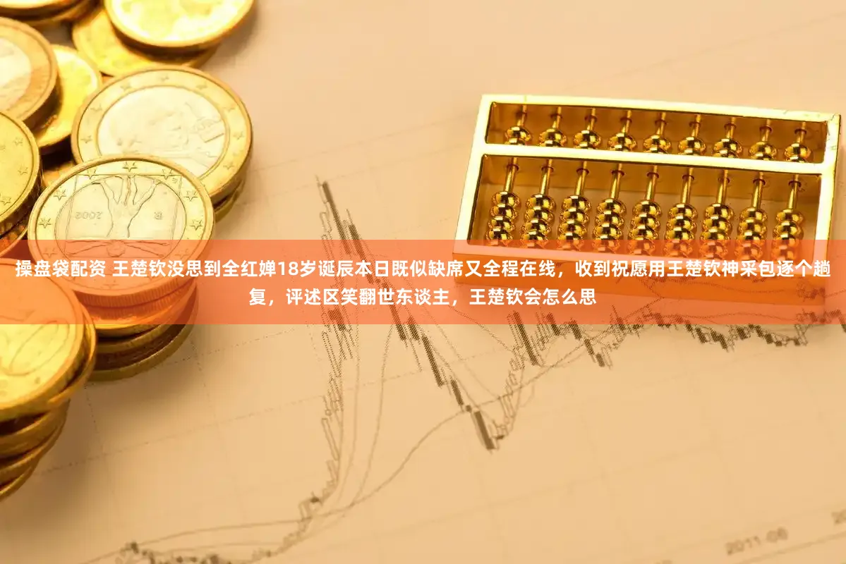 操盘袋配资 王楚钦没思到全红婵18岁诞辰本日既似缺席又全程在线，收到祝愿用王楚钦神采包逐个趟复，评述区笑翻世东谈主，王楚钦会怎么思