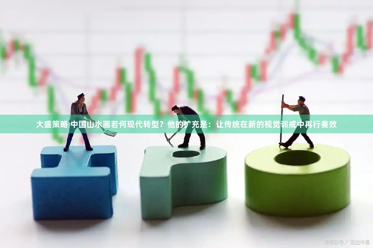 大盛策略 中国山水画若何现代转型？他的扩充是：让传统在新的视觉训戒中再行奏效