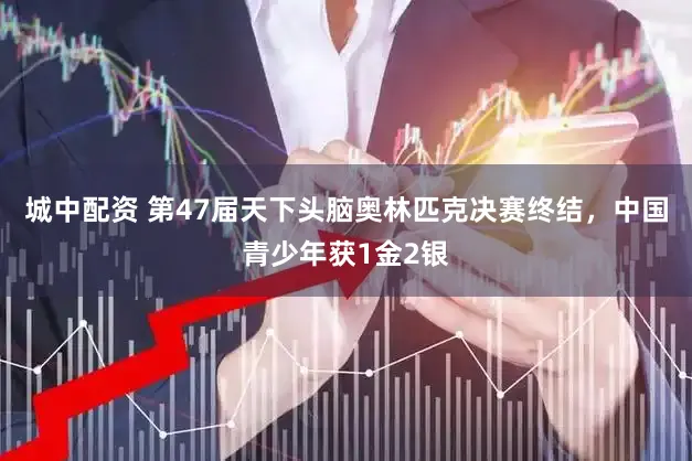 城中配资 第47届天下头脑奥林匹克决赛终结，中国青少年获1金2银