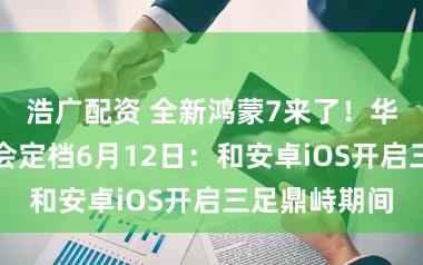浩广配资 全新鸿蒙7来了！华为设备者大会定档6月12日：和安卓iOS开启三足鼎峙期间