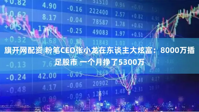 旗开网配资 粉笔CEO张小龙在东谈主大炫富：8000万插足股市 一个月挣了5300万