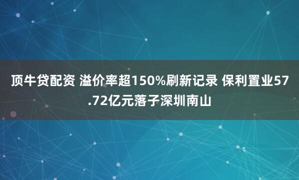 顶牛贷配资 溢价率超150%刷新记录 保利置业57.72亿元落子深圳南山