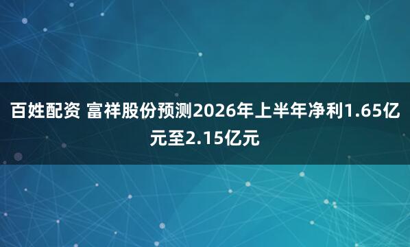 百姓配资 富祥股份预测2026年上半年净利1.65亿元至2.15亿元